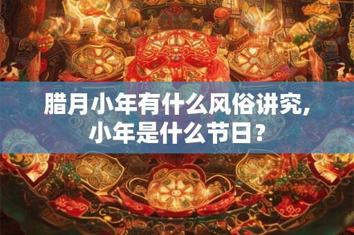 腊月小年有什么风俗讲究,小年是什么节日？