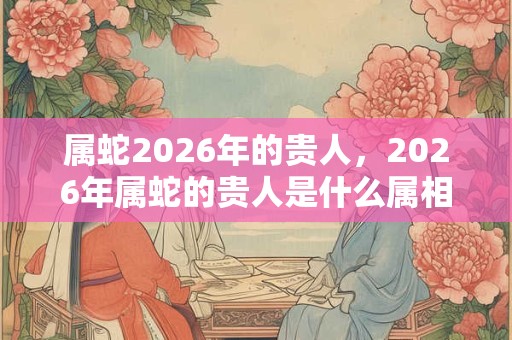 属蛇2026年的贵人，2026年属蛇的贵人是什么属相？