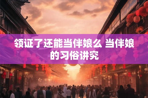 领证了还能当伴娘么 当伴娘的习俗讲究