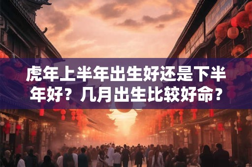 虎年上半年出生好还是下半年好？几月出生比较好命？