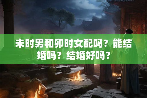 未时男和卯时女配吗？能结婚吗？结婚好吗？