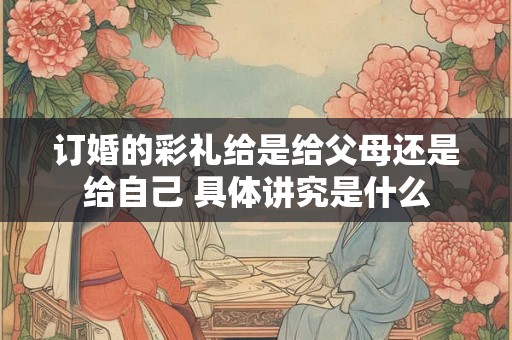 订婚的彩礼给是给父母还是给自己 具体讲究是什么