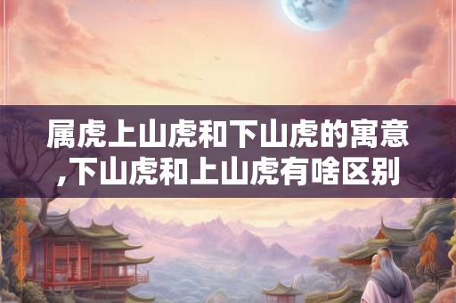 属虎上山虎和下山虎的寓意,下山虎和上山虎有啥区别？