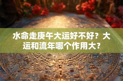 水命走庚午大运好不好？大运和流年哪个作用大？
