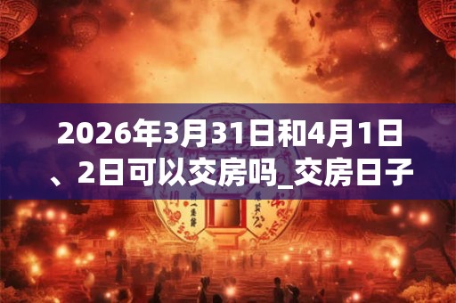 2026年3月31日和4月1日、2日可以交房吗_交房日子好吗