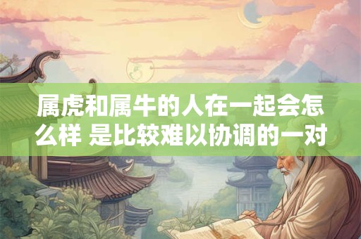 属虎和属牛的人在一起会怎么样 是比较难以协调的一对