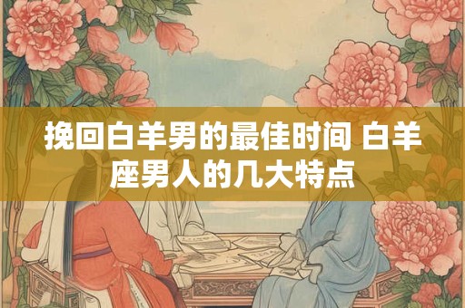 挽回白羊男的最佳时间 白羊座男人的几大特点