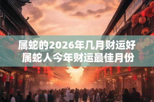 属蛇的2026年几月财运好 属蛇人今年财运最佳月份