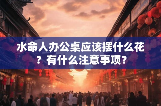 水命人办公桌应该摆什么花？有什么注意事项？