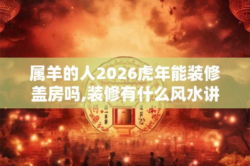 属羊的人2026虎年能装修盖房吗,装修有什么风水讲究？