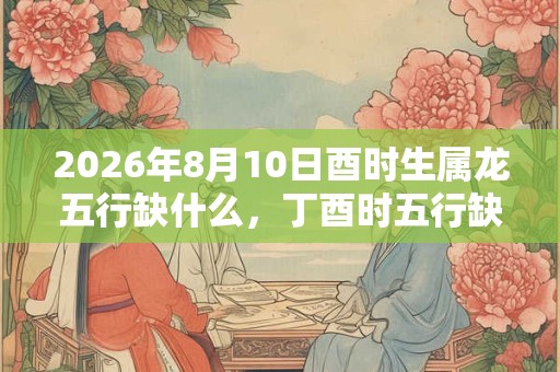 2026年8月10日酉时生属龙五行缺什么，丁酉时五行缺什么