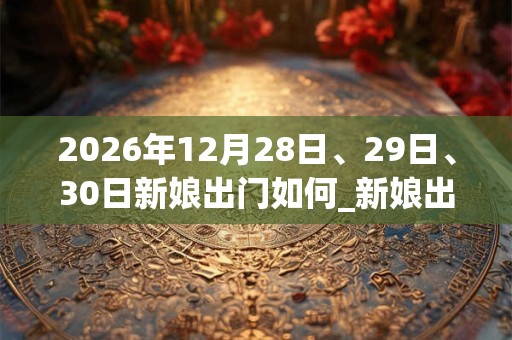 2026年12月28日、29日、30日新娘出门如何_新娘出门是吉日吗