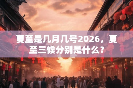夏至是几月几号2026，夏至三候分别是什么？