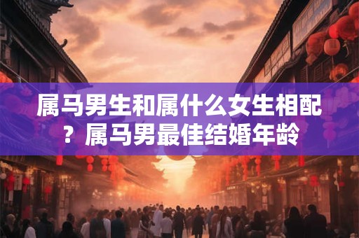 属马男生和属什么女生相配？属马男最佳结婚年龄