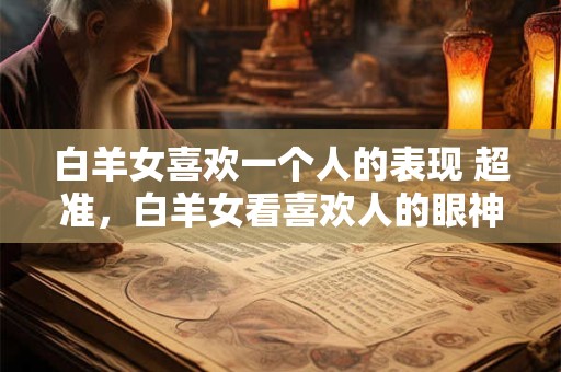 白羊女喜欢一个人的表现 超准，白羊女看喜欢人的眼神
