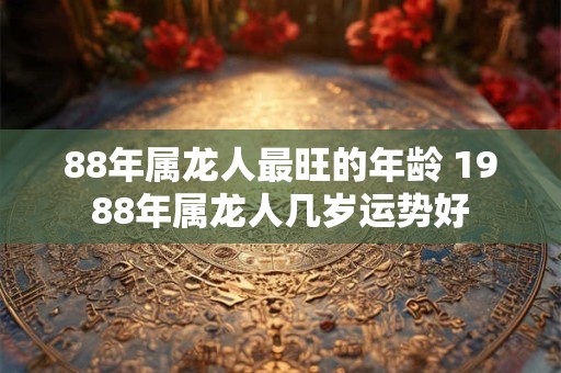88年属龙人最旺的年龄 1988年属龙人几岁运势好