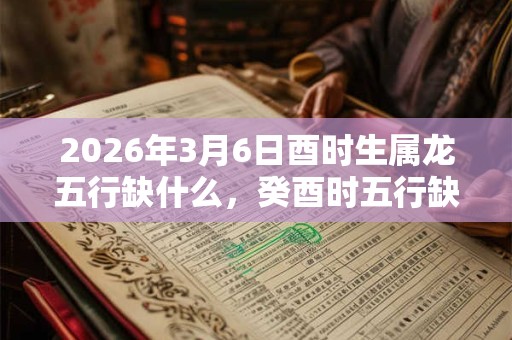2026年3月6日酉时生属龙五行缺什么，癸酉时五行缺什么