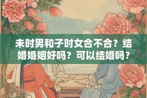 未时男和子时女合不合？结婚婚姻好吗？可以结婚吗？