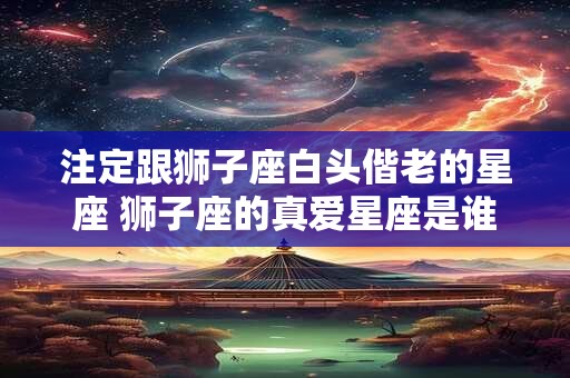 注定跟狮子座白头偕老的星座 狮子座的真爱星座是谁