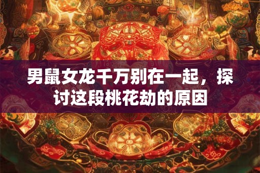 男鼠女龙千万别在一起，探讨这段桃花劫的原因