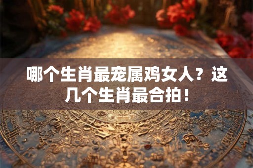 哪个生肖最宠属鸡女人？这几个生肖最合拍！