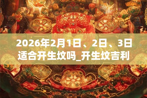 2026年2月1日、2日、3日适合开生坟吗_开生坟吉利吗