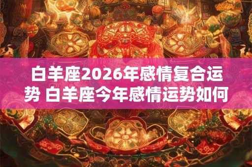 白羊座2026年感情复合运势 白羊座今年感情运势如何