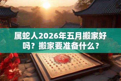 属蛇人2026年五月搬家好吗？搬家要准备什么？
