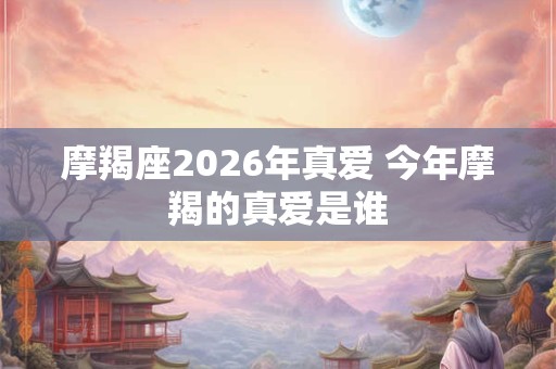 摩羯座2026年真爱 今年摩羯的真爱是谁