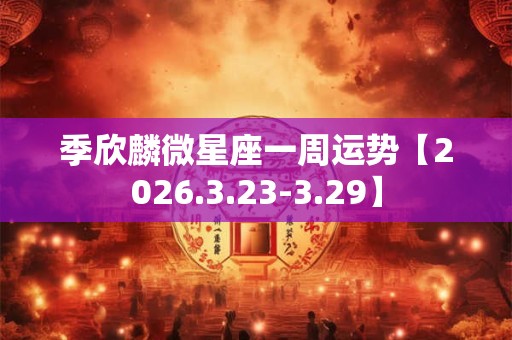 季欣麟微星座一周运势【2026.3.23-3.29】