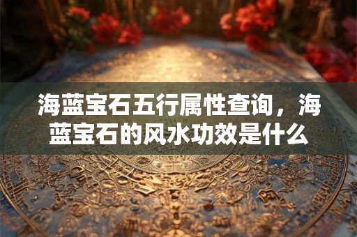 海蓝宝石五行属性查询，海蓝宝石的风水功效是什么