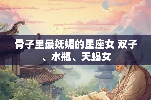 骨子里最妩媚的星座女 双子、水瓶、天蝎女