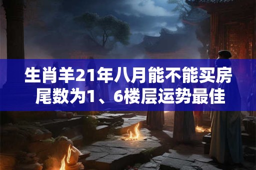 生肖羊21年八月能不能买房 尾数为1、6楼层运势最佳