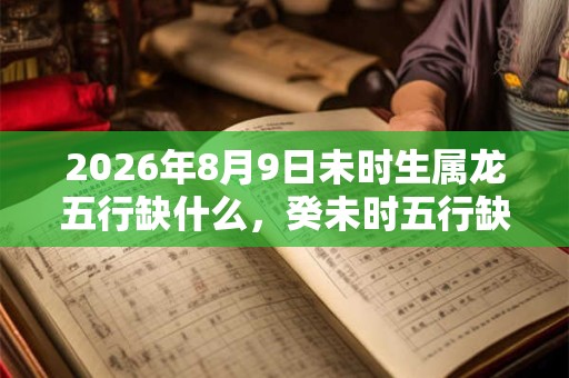 2026年8月9日未时生属龙五行缺什么，癸未时五行缺什么