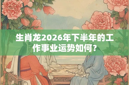 生肖龙2026年下半年的工作事业运势如何？