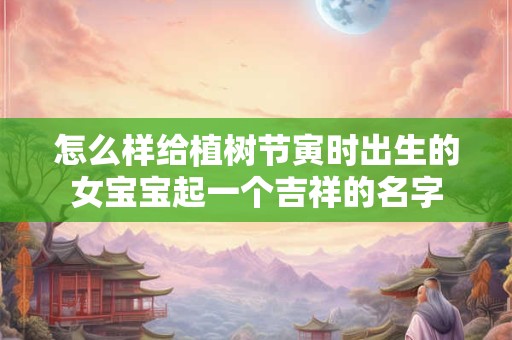 怎么样给植树节寅时出生的女宝宝起一个吉祥的名字