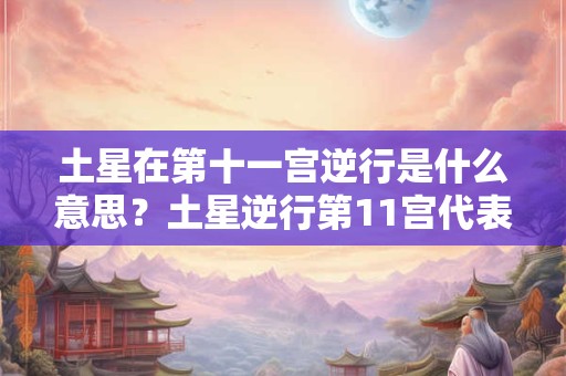 土星在第十一宫逆行是什么意思？土星逆行第11宫代表什么？