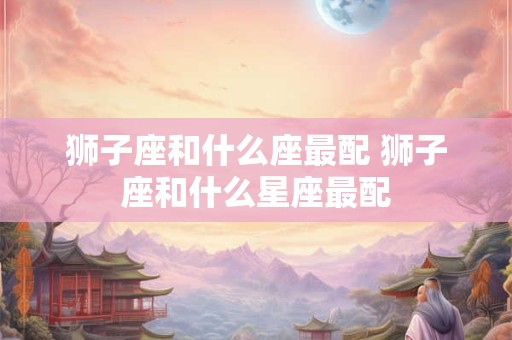 狮子座和什么座最配 狮子座和什么星座最配
