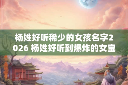 杨姓好听稀少的女孩名字2026 杨姓好听到爆炸的女宝宝名字