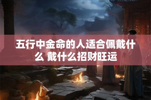 五行中金命的人适合佩戴什么 戴什么招财旺运