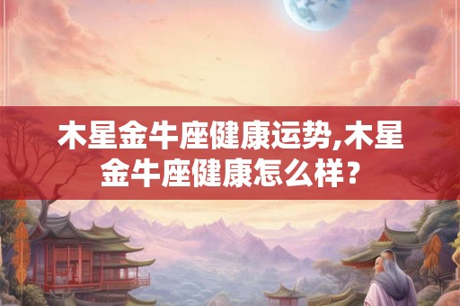 木星金牛座健康运势,木星金牛座健康怎么样？