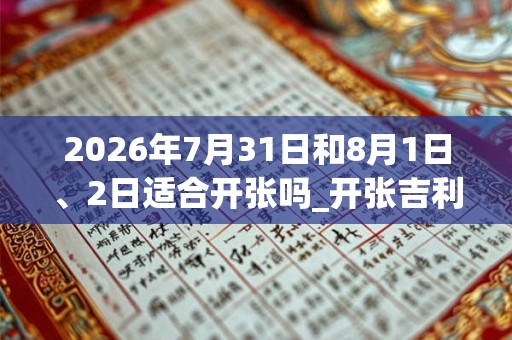 2026年7月31日和8月1日、2日适合开张吗_开张吉利吗