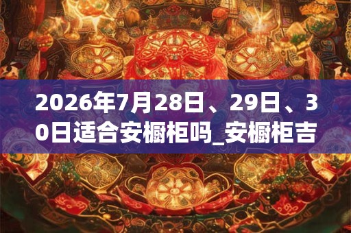 2026年7月28日、29日、30日适合安橱柜吗_安橱柜吉利吗