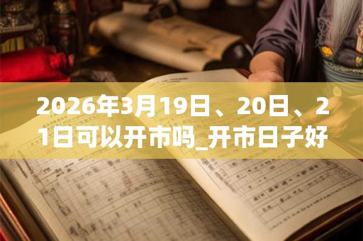 2026年3月19日、20日、21日可以开市吗_开市日子好吗