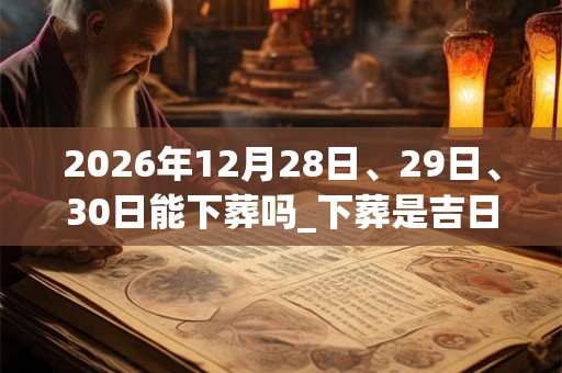 2026年12月28日、29日、30日能下葬吗_下葬是吉日吗