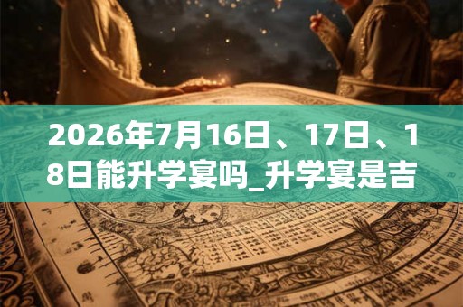 2026年7月16日、17日、18日能升学宴吗_升学宴是吉日吗