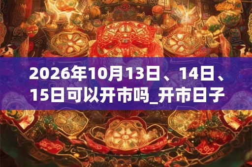 2026年10月13日、14日、15日可以开市吗_开市日子好吗