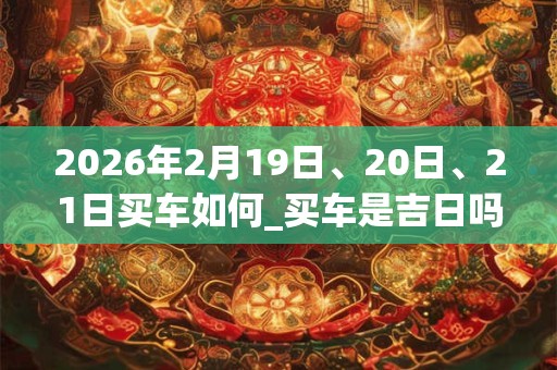 2026年2月19日、20日、21日买车如何_买车是吉日吗