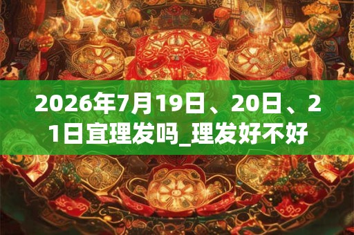 2026年7月19日、20日、21日宜理发吗_理发好不好