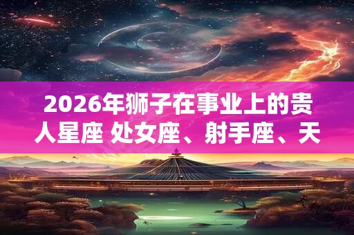 2026年狮子在事业上的贵人星座 处女座、射手座、天蝎座
